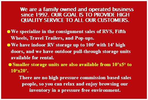 We are a family owned and operated business since 1992. Our goal is to provide high quality service to all our customers. We specialize in the consignment sales of RVS, Fifth Wheels, Travel Trailers, and Pop-ups. We have indoor RV storage up to 100' with 14' high doors, and we have outdoor pull-through storage units available for rental. Smaller storage units are also available from 10’x5‘ to 10‘x20’. There are no high pressure commission based sales people, so you can relax and enjoy browsing our inventory in a pressure free environment. 